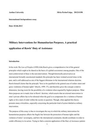 1
Aarhus University Silvia PerinoVaiga, 201211198
International Jurisprudence essay
Date: 03.06.2013
Military Interventions for Humanitarian Purposes. A practical
application of Rawls’ Duty of Assistance
Introduction
In his work The Law of Peoples (1999) John Rawls gives a comprehensive list of the general
principles which ought to be shared as the basis of a global coexistence among peoples. One of the
most controversial of these is the non-intervention. Though historically perceived as an
international formally uncontested standard, this principle has been violated several times in the
past, and is still addressed as one of the biggest dilemmas in the international relations doctrine.
Rawls himself claims that the principle “have to be qualified in the general case of outlaw states and
grave violations of human rights” (Rawls, 1999: 37), and therefore gives the concept a relative
dimension, leaving room for the possibility of a violation when required by highest purposes. What
these purposes are is made clear in Rawls’ doctrine, which asserts that an external intervention in
state’s private affairs has to be tolerated when the goal is to compensate for a violation of human
rights or for a lack of order within the society in question. Though, when applied this theory
presents many criticalities, especially concerning the particular kind of action labeled as military
intervention.
The purpose of this essay is thus to investigate the way in which the military intervention for
humanitarian purposes affects the fragile line between the protection of human rights and the
violation of states’ sovereignty, and how the international community should coordinate in order to
confer efficiency to its action. Trying to find a concrete application of the Duty of Assistance pattern
 