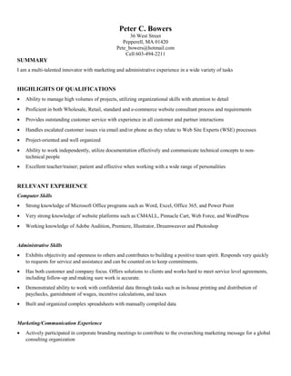 Peter C. Bowers
36 West Street
Pepperell, MA 01420
Pete_bowers@hotmail.com
Cell 603-494-2211
SUMMARY
I am a multi-talented innovator with marketing and administrative experience in a wide variety of tasks
HIGHLIGHTS OF QUALIFICATIONS
• Ability to manage high volumes of projects, utilizing organizational skills with attention to detail
• Proficient in both Wholesale, Retail, standard and e-commerce website consultant process and requirements
• Provides outstanding customer service with experience in all customer and partner interactions
• Handles escalated customer issues via email and/or phone as they relate to Web Site Experts (WSE) processes
• Project-oriented and well organized
• Ability to work independently, utilize documentation effectively and communicate technical concepts to non-
technical people
• Excellent teacher/trainer; patient and effective when working with a wide range of personalities
RELEVANT EXPERIENCE
Computer Skills
• Strong knowledge of Microsoft Office programs such as Word, Excel, Office 365, and Power Point
• Very strong knowledge of website platforms such as CM4ALL, Pinnacle Cart, Web Force, and WordPress
• Working knowledge of Adobe Audition, Premiere, Illustrator, Dreamweaver and Photoshop
Administrative Skills
• Exhibits objectivity and openness to others and contributes to building a positive team spirit. Responds very quickly
to requests for service and assistance and can be counted on to keep commitments.
• Has both customer and company focus. Offers solutions to clients and works hard to meet service level agreements,
including follow-up and making sure work is accurate.
• Demonstrated ability to work with confidential data through tasks such as in-house printing and distribution of
paychecks, garnishment of wages, incentive calculations, and taxes
• Built and organized complex spreadsheets with manually compiled data
Marketing/Communication Experience
• Actively participated in corporate branding meetings to contribute to the overarching marketing message for a global
consulting organization
 