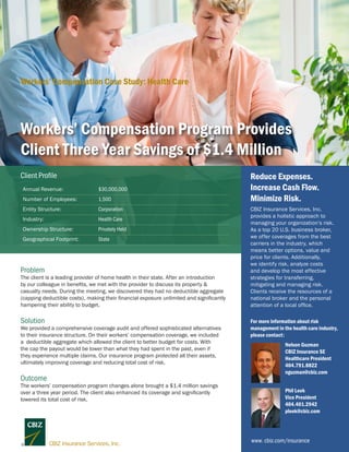 Workers’ Compensation Program Provides
Client Three Year Savings of $1.4 Million
Annual Revenue: $30,000,000
Number of Employees: 1,500
Entity Structure: Corporation
Industry: Health Care
Ownership Structure: Privately Held
Geographical Footprint: State
Client Profile
Problem
The client is a leading provider of home health in their state. After an introduction
by our colleague in benefits, we met with the provider to discuss its property &
casualty needs. During the meeting, we discovered they had no deductible aggregate
(capping deductible costs), making their financial exposure unlimited and significantly
hampering their ability to budget.
Solution
We provided a comprehensive coverage audit and offered sophisticated alternatives
to their insurance structure. On their workers’ compensation coverage, we included
a deductible aggregate which allowed the client to better budget for costs. With
the cap the payout would be lower than what they had spent in the past, even if
they experience multiple claims. Our insurance program protected all their assets,
ultimately improving coverage and reducing total cost of risk.
Outcome
The workers’ compensation program changes alone brought a $1.4 million savings
over a three year period. The client also enhanced its coverage and significantly
lowered its total cost of risk.
www. cbiz.com/insurance
CBIZ Insurance Services, Inc.
provides a holistic approach to
managing your organization’s risk.
As a top 20 U.S. business broker,
we offer coverages from the best
carriers in the industry, which
means better options, value and
price for clients. Additionally,
we identify risk, analyze costs
and develop the most effective
strategies for transferring,
mitigating and managing risk.
Clients receive the resources of a
national broker and the personal
attention of a local office.
Reduce Expenses.
Increase Cash Flow.
Minimize Risk.
For more information about risk
management in the health care industry,
please contact:
Nelson Guzman
CBIZ Insurance SE
Healthcare President
404.791.8822
nguzman@cbiz.com
Workers’ Compensation Case Study: Health Care
Phil Leek
Vice President
404.401.2942
pleek@cbiz.com
 