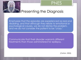 PNES
Presenting the Diagnosis
Emphasize that the episodes are experienced as real and
disabling, and that although they relate to emotional or
psychological causes, we do not dismiss the problem,
and we do not consider the patient to be "crazy."
Communicate that their disorder warrants different
treatments than those administered for epilepsy.
(Carton, 2003)
 