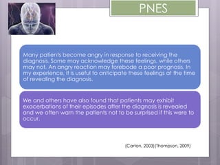PNES
Many patients become angry in response to receiving the
diagnosis. Some may acknowledge these feelings, while others
may not. An angry reaction may forebode a poor prognosis. In
my experience, it is useful to anticipate these feelings at the time
of revealing the diagnosis.
We and others have also found that patients may exhibit
exacerbations of their episodes after the diagnosis is revealed
and we often warn the patients not to be surprised if this were to
occur.
(Carton, 2003)(Thompson, 2009)
 