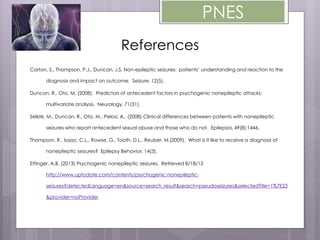 PNES
References
Carton, S., Thompson, P.J., Duncan, J.S. Non-epileptic seizures: patients’ understanding and reaction to the
diagnosis and impact on outcome. Seizure, 12(5).
Duncan, R., Oto, M. (2008). Predictors of antecedent factors in psychogenic nonepileptic attacks:
multivariate analysis. Neurology, 71(31).
Selkirk, M., Duncan, R., Oto, M., Pelosi, A., (2008) Clinical differences between patients with nonepileptic
seizures who report antecedent sexual abuse and those who do not. Epilepsia, 49(8):1446.
Thompson, R., Isaac, C.L., Rowse, G., Tooth, D.L., Reuber, M.(2009). What is it like to receive a diagnosis of
noneplieptic seizures? Epilepsy Behavior, 14(3).
Ettinger, A.B. (2013) Psychogenic nonepileptic seizures. Retrieved 8/18/13
http://www.uptodate.com/contents/psychogenic-nonepileptic-
seizures?detectedLanguage=en&source=search_result&search=pseudoseizures&selectedTitle=1%7E23
&provider=noProvider.
 
