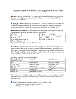 Inquiry-based Solubility Investigation Lesson Plan
Purpose: Students will develop a list of questions about solubility and then choose one
question to investigate. As a class, students will make a list of factors that affect the
solubility of a substance.
Engage: Define solubility as the quantity of a particular substance (solute) that can
dissolve in a particular amount of another substance (solvent). Solubility is typically
expressed as mass per volume, for example grams of salt per liter of water (g/L).
Formative Assessment: Have students work in table groups to develop a list of at least 5
questions about solubility. Possible stems are listed below.
Why does _____?
How does _____?
What if _____?
What could be the reason for _____?
What would happen if _____?
How does _____ respond to _____?
How does _____ compare to _____?
Does _____ when _____?
How could we find out if _____?
Discuss the lists of questions with the whole class.
Explore: Have students work with their table group to choose a testable question
about solubility that can be answered using the materials on the table at the rear of the
room. They will then design and implement a procedure to answer the testable question.
They should record information related to procedures, data collection, and conclusions in
science notebooks to share with the class later.
Suggested items for solubility investigation:
Hot, cold, and room
temperature water
Rock salt Measuring cups
Ice Granular sugar Measuring spoons
Seltzer water Powdered sugar Clear plastic cups
Rubbing alcohol Sugar cubes Plastic spoons
Vinegar Sweet & Low or Splenda Masking tape and markers
Table salt Baking soda Pitcher
Kosher salt Graduated cylinders
Time is limited during the investigation, so students might want to investigate a specific
rather than a broad question. Students need to have data and results by the end of the
working period.
Explain: Discuss the following questions with the whole class:
What did your group learn about solubility?
What procedure did you use?
 