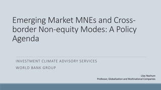 Emerging Market MNEs and Cross-
border Non-equity Modes: A Policy
Agenda
INVESTMENT CLIMATE ADVISORY SERVICES
WORLD BANK GROUP
Lilac Nachum
Professor, Globalization and Multinational Companies
 