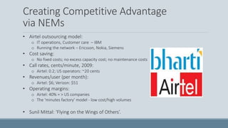 Creating Competitive Advantage
via NEMs
• Airtel outsourcing model:
o IT operations, Customer care – IBM
o Running the network – Ericsson, Nokia, Siemens
• Cost saving:
o No fixed costs; no excess capacity cost; no maintenance costs
• Call rates, cents/minute, 2009:
o Airtel: 0.2; US operators: ~20 cents
• Revenues/user (per month):
o Airtel: $6; Verizon: $51
• Operating margins:
o Airtel: 40% = > US companies
o The 'minutes factory' model - low cost/high volumes
• Sunil Mittal: ‘Flying on the Wings of Others’.
 