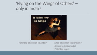 ‘Flying on the Wings of Others’ –
only in India?
Partners’ attraction to Airtel? Airtel attraction to partners?
Access to India market
Potential target
 
