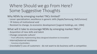 Where Should we go From Here?
Some Suggestive Thoughts
Why NEMs by emerging market TNCs limited?
◦ Lesser specialization; excellence in generic skills [Apple/Samsung; Dell/Lenovo]
◦  history of institutional void
◦ Resistant to change, to economic development [Legend Holdings, est. 1984]
What will it take to encourage NEMs by emerging market TNCs?
◦ Acquisition of new skills and talent
◦ Change corporate culture!
◦ From efficiently implementing ideas designed elsewhere to innovation
◦ Internal/external resistance
◦ Convince shareholders
◦ [inevitable?] Loss of customers - do not want to do business with a competitor.
 