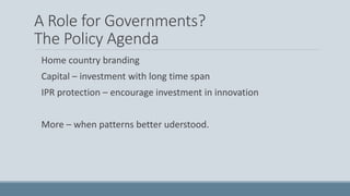 A Role for Governments?
The Policy Agenda
Home country branding
Capital – investment with long time span
IPR protection – encourage investment in innovation
More – when patterns better uderstood.
 