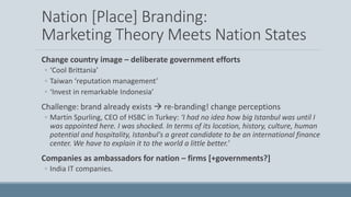 Nation [Place] Branding:
Marketing Theory Meets Nation States
Change country image – deliberate government efforts
◦ ‘Cool Brittania’
◦ Taiwan ‘reputation management’
◦ ‘Invest in remarkable Indonesia’
Challenge: brand already exists  re-branding! change perceptions
◦ Martin Spurling, CEO of HSBC in Turkey: ‘I had no idea how big Istanbul was until I
was appointed here. I was shocked. In terms of its location, history, culture, human
potential and hospitality, Istanbul's a great candidate to be an international finance
center. We have to explain it to the world a little better.’
Companies as ambassadors for nation – firms [+governments?]
◦ India IT companies.
 