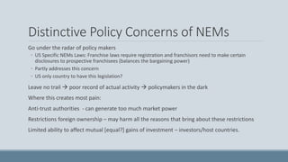 Distinctive Policy Concerns of NEMs
Go under the radar of policy makers
◦ US Specific NEMs Laws: Franchise laws require registration and franchisors need to make certain
disclosures to prospective franchisees (balances the bargaining power)
◦ Partly addresses this concern
◦ US only country to have this legislation?
Leave no trail  poor record of actual activity  policymakers in the dark
Where this creates most pain:
Anti-trust authorities - can generate too much market power
Restrictions foreign ownership – may harm all the reasons that bring about these restrictions
Limited ability to affect mutual [equal?] gains of investment – investors/host countries.
 