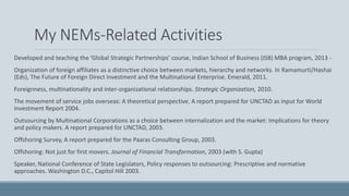My NEMs-Related Activities
Developed and teaching the ‘Global Strategic Partnerships’ course, Indian School of Business (ISB) MBA program, 2013 -
Organization of foreign affiliates as a distinctive choice between markets, hierarchy and networks. In Ramamurti/Hashai
(Eds), The Future of Foreign Direct Investment and the Multinational Enterprise. Emerald, 2011.
Foreignness, multinationality and inter-organizational relationships. Strategic Organization, 2010.
The movement of service jobs overseas: A theoretical perspective. A report prepared for UNCTAD as input for World
Investment Report 2004.
Outsourcing by Multinational Corporations as a choice between internalization and the market: Implications for theory
and policy makers. A report prepared for UNCTAD, 2003.
Offshoring Survey, A report prepared for the Paaras Consulting Group, 2003.
Offshoring: Not just for first movers. Journal of Financial Transformation, 2003 (with S. Gupta)
Speaker, National Conference of State Legislators, Policy responses to outsourcing: Prescriptive and normative
approaches. Washington D.C., Capitol Hill 2003.
 