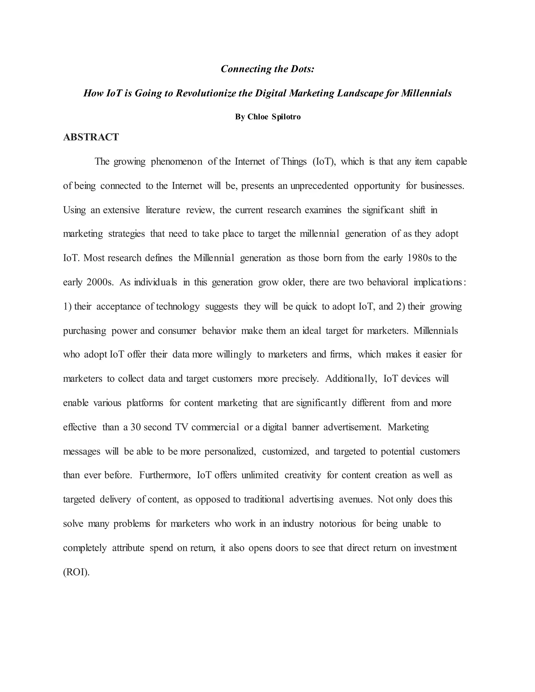 Connecting the Dots:
How IoT is Going to Revolutionize the Digital Marketing Landscape for Millennials
By Chloe Spilotro
ABSTRACT
The growing phenomenon of the Internet of Things (IoT), which is that any item capable
of being connected to the Internet will be, presents an unprecedented opportunity for businesses.
Using an extensive literature review, the current research examines the significant shift in
marketing strategies that need to take place to target the millennial generation of as they adopt
IoT. Most research defines the Millennial generation as those born from the early 1980s to the
early 2000s. As individuals in this generation grow older, there are two behavioral implications:
1) their acceptance of technology suggests they will be quick to adopt IoT, and 2) their growing
purchasing power and consumer behavior make them an ideal target for marketers. Millennials
who adopt IoT offer their data more willingly to marketers and firms, which makes it easier for
marketers to collect data and target customers more precisely. Additionally, IoT devices will
enable various platforms for content marketing that are significantly different from and more
effective than a 30 second TV commercial or a digital banner advertisement. Marketing
messages will be able to be more personalized, customized, and targeted to potential customers
than ever before. Furthermore, IoT offers unlimited creativity for content creation as well as
targeted delivery of content, as opposed to traditional advertising avenues. Not only does this
solve many problems for marketers who work in an industry notorious for being unable to
completely attribute spend on return, it also opens doors to see that direct return on investment
(ROI).
 