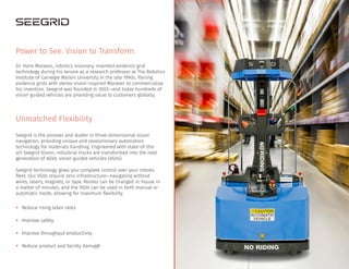 Unmatched Flexibility
Seegrid is the pioneer and leader in three-dimensional vision
navigation, providing unique and revolutionary automation
technology for materials handling. Engineered with state-of-the-
art Seegrid Vision, industrial trucks are transformed into the next
generation of AGVs: vision guided vehicles (VGVs).
Seegrid technology gives you complete control over your robotic
fleet. Our VGVs require zero infrastructure—navigating without
wires, lasers, magnets, or tape. Routes can be changed in-house in
a matter of minutes, and the VGVs can be used in both manual or
automatic mode, allowing for maximum flexibility.
• Reduce rising labor rates
• Improve safety
• Improve throughput productivity
• Reduce product and facility damage
Power to See. Vision to Transform.
Dr. Hans Moravec, robotics visionary, invented evidence grid
technology during his tenure as a research professor at The Robotics
Institute of Carnegie Mellon University in the late 1990s. Pairing
evidence grids with stereo vision inspired Moravec to commercialize
his invention. Seegrid was founded in 2003—and today hundreds of
vision guided vehicles are providing value to customers globally.
 