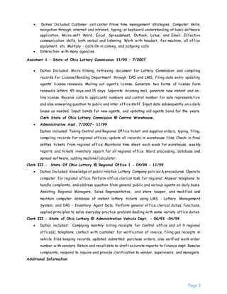 Page 3
 Duties Included: Customer call center Prove time management strategies. Computer skills,
navigation through internet and intranet, typing, or keyboard understanding of basic software
application, Micro-soft Word, Excel, Spreadsheet, Outlook, Lotus, and Email. Effective
communication skills, both verbal and listening. Work with headset, fax machine, all office
equipment, etc. Multiply - Calls On in coming, and outgoing calls
 Interaction with many agencies.
Assistant 1 - State of Ohio Lottery Commission 11/99 - 7/2007
 Duties Included: Micro filming, retrieving document for Lottery Commission and compiling
records for License/Bonding Department through IAD and LMS, filing data entry updating
agents’ license renewals. Mailing out agent’s license. Generate two forms of license form
renewals letters 45 days and 15 days. Separate incoming mail, generate new instant and on-
line license. Receive calls to applicants’ numbers and control number for sale representative
and also answering question to public and inter office staff. Input data subsequently on a daily
bases as needed. Input bonds for new agents, and updating old agents bond for the years.
Clerk State of Ohio Lottery Commission @ Central Warehouse,
 Administrative Asst. 7/2007- 11/99
Duties included: Taking Central and Regional Office ticket and supplies orders, typing, filing,
compiling records for regional offices, update all records in warehouse files. Check in final
settles tickets from regional office. Maintains time sheet each week for warehouse, weekly
reports and tickets inventory report for all regional office. Word processing, database and
spread software, adding machine/calculator.
Clerk III - State Of Ohio Lottery @ Regional Office 1 - 04/94 - 11/99
 Duties Included: Knowledge of public relation Lottery Company policies & procedures. Operate
computer for regional office. Perform office clerical task for regional. Answer telephone to
handle complaints, and address question from general public and various agents on daily basis.
Assisting Regional Managers, Sales Representative, and store keeper, and modified and
maintain computer database of instant lottery tickets using LMS - Lottery Management
System, and IAD - Inventory Agent Data. Perform general office clerical duties functions,
applied principles to solve everyday practice problem dealing with some variety office duties.
Clerk III - State of Ohio Lottery @ Administration Vehicle Dept. - 06/93 -04/94
 Duties included: Complying monthly billing receipts for Central office and all 9 regional
office(s), telephone contact with customer for verification of invoice, filing gas receipts in
vehicle files keeping records, updated submitted purchase orders, also verified work order
number with vendors. Retain and recall data to draft accurate reports to finance dept. Resolve
complaints, respond to inquire and provide clarification to vendor, supervisors, and managers.
Additional Information
 