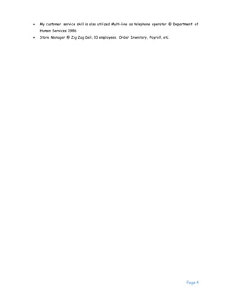 Page 4
 My customer service skill is also utilized Multi-line as telephone operator @ Department of
Human Services 1986
 Store Manager @ Zig Zag Deli, 10 employees. Order Inventory, Payroll, etc.
 