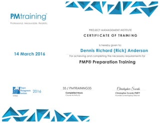 Christopher Scordo
Christopher Scordo PMP®
Founder & Managing Director
14 March 2016
PROJECT MANAGEMENT INSTITUTE
C E R T I F I C A T E O F T R A IN I N G
Is hereby given to:
Dennis Richard (Rick) Anderson
For achieving and completing the necessary requirements for
PMP® Preparation Training
35 / PMTRAINING35
Completed Hours
Course Activity ID
2016
#3962
 