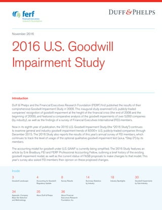 November 2016
3
Goodwill Landscape
4
Accounting for Goodwill:
Regulatory Update
8
Survey Results
14
Summary Statistics
by Industry
18
Industry Spotlights
30
Goodwill Impairments
by Sub-Industry
Inside
Introduction
Duff & Phelps and the Financial Executives Research Foundation (FERF) first published the results of their
comprehensive Goodwill Impairment Study in 2009. This inaugural study examined U.S. publicly-traded
companies’ recognition of goodwill impairment at the height of the financial crisis (the end of 2008 and the
beginning of 2009), and featured a comparative analysis of the goodwill impairments of over 5,000 companies
(by industry), as well as the findings of a survey of Financial Executives International (FEI) members.
Now in its eighth year of publication, the 2016 U.S. Goodwill Impairment Study (the “2016 Study”) continues
to examine general and industry goodwill impairment trends of 8,500+ U.S. publicly-traded companies through
December 2015. The 2016 Study also reports the results of this year’s annual survey of FEI members, which
continues to track the level of usage of the optional qualitative goodwill impairment test (a.k.a. “Step 0”) by its
members.
The accounting model for goodwill under U.S. GAAP is currently being simplified. The 2016 Study features an
article by Erik Bradbury, FEI and FERF Professional Accounting Fellow, outlining a brief history of the existing
goodwill impairment model, as well as the current status of FASB proposals to make changes to that model. This
year’s survey also asked FEI members their opinion on these proposed changes.
2016 U.S. Goodwill
Impairment Study
34
Appendix: Company
Base Set Selection
and Methodology
35
About Duff & Phelps
36
About Financial
Executives Research
Foundation, Inc.
 