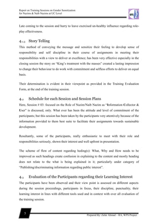 Report on Training Sessions on Gender Sensitization
for Nazims & Naib Nazims at UC Level
5
Prepared By: Zafar Ahmad – RA, WPS Project
Late coming to the session and hurry to leave exercised un-healthy influence regarding role-
play effectiveness.
4.1.3 Story Telling
This method of conveying the message and sensitize their feeling to develop sense of
responsibility and self discipline in their course of assignments in meeting their
responsibilities with a view to deliver at excellence; has been very effective especially in the
closing session the story on “King’s treatment with the masses” created a lasting impression
to change their behaviour to do work with commitment and selfless efforts to deliver on equal
basis.
Their determination is evident in their viewpoint as provided in the Training Evaluation
Form, at the end of the training session.
4.2 Schedule for each Session and Session Plans
Here, Session # 03: focused on the Role of Nazim/Naib Nazim as “Information Collector &
User” is discussed, only. What ever has been the attitude and level of commitment of the
participants; but this session has been taken by the participants very attentively because of the
information provided to them best suite to facilitate their assignments towards sustainable
development.
Resultantly, some of the participants, really enthusiastic to meet with their role and
responsibilities seriously, shown their interest and well upfront in presentation.
The scheme of flow of content regarding heding(s): What, Why and How needs to be
improved as such headings create confusion in explaining to the content and mostly heading
does not relate to the what is being explained in it; particularly under category of
“Publishing/discriminating information regarding public interest”.
4.3 Evaluation of the Participants regarding their Learning Interest
The participants have been observed and their view point is assessed on different aspects
during the session proceedings, participants in focus, their discipline, punctuality, their
learning interest in lines with different tools used and in context with over all evaluation of
the training session.
 