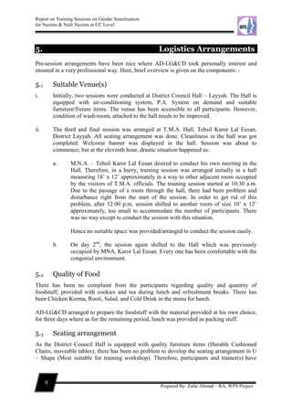 Report on Training Sessions on Gender Sensitization
for Nazims & Naib Nazims at UC Level
9
Prepared By: Zafar Ahmad – RA, WPS Project
5. Logistics Arrangements
Pre-session arrangements have been nice where AD-LG&CD took personally interest and
ensured in a very professional way. Here, brief overview is given on the components: -
5.1 Suitable Venue(s)
i. Initially, two sessions were conducted at District Council Hall – Layyah. The Hall is
equipped with air-conditioning system, P.A. System on demand and suitable
furniture/fixture items. The venue has been accessible to all participants. However,
condition of wash-room, attached to the hall needs to be improved.
ii. The third and final session was arranged at T.M.A. Hall, Tehsil Karor Lal Eesan,
District Layyah. All seating arrangement was done. Cleanliness in the hall was got
completed. Welcome banner was displayed in the hall. Session was about to
commence; but at the eleventh hour, drastic situation happened as:
a. M.N.A. – Tehsil Karor Lal Eesan desired to conduct his own meeting in the
Hall. Therefore, in a hurry, training session was arranged initially in a hall
measuring 18’ x 12’ approximately in a way to other adjacent room occupied
by the visitors of T.M.A. officials. The training session started at 10:30 a.m.
Due to the passage of a room through the hall, there had been problem and
disturbance right from the start of the session. In order to get rid of this
problem, after 12:00 p.m. session shifted to another room of size 10’ x 12’
approximately, too small to accommodate the number of participants. There
was no way except to conduct the session with this situation.
Hence no suitable space was provided/arranged to conduct the session easily.
b. On day 2nd
, the session again shifted to the Hall which was previously
occupied by MNA, Karor Lal Eesan. Every one has been comfortable with the
congenial environment.
5.2 Quality of Food
There has been no complaint from the participants regarding quality and quantity of
foodstuff; provided with cookies and tea during lunch and refreshment breaks. There has
been Chicken Korma, Rooti, Salad, and Cold Drink in the menu for lunch.
AD-LG&CD arranged to prepare the foodstuff with the material provided at his own choice,
for three days where as for the remaining period, lunch was provided as packing stuff.
5.3 Seating arrangement
As the District Council Hall is equipped with quality furniture items (Durable Cushioned
Chairs, moveable tables); there has been no problem to develop the seating arrangement in U
– Shape (Most suitable for training workshop). Therefore, participants and trainer(s) have
 