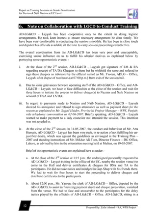 Report on Training Sessions on Gender Sensitization
for Nazims & Naib Nazims at UC Level
12
Prepared By: Zafar Ahmad – RA, WPS Project
6. Note on Collaboration with LGCD to Conduct Training
AD-LG&CD – Layyah has been cooperative only to the extent in doing logistic
arrangements. He took keen interest to ensure necessary arrangement be done timely. We
have been very comfortable in conducting the session smoothly. He has been in close touch
and deputed his officials available all the time to carry session proceedings trouble free.
The overall coordination from the AD-LG&CD has been very poor and unacceptable,
exercising undue influence on us to fulfill his ulterior motives as explained below by
portraying some opportunistic events: -
i. At the close of the 2nd
session, AD-LG&CD – Layyah got signature of LM & RA
regarding receipt of TA/DA Cheques to them but he withheld the same and refused to
sign these cheques as informed by the official named as Mr. Yaseen, ADLG – Office,
Layyah; after elapse of two hours (at 07:00 p.m.) from exit of the session hall.
ii. Due to some grievances between operating staff of the AD-LG&CD – Office, and AD-
LG&CD – Layyah; we have to face difficulties at the close of the session and wait for
three hours to initiate the process to deliver cheque(s) to Nazims and Naib Nazims on
account of DSA and TA/DA.
iii. In regard to payments made to Nazims and Naib Nazims, AD-LG&CD – Layyah
showed his annoyance and refused to sign attendance as well as payment sheet for the
reason as explained to Mr. Sajjad Haider, Provincial Project Manager – WPS, Punjab;
vide telephonic conversation on 02-06-2007. Briefly speaking, AD-LG&CD – Layyah
wanted to make payment to a lady councilor not attended the session. This intention
was not acceded to.
iv. At the close of the 2nd
session on 31-05-2007, the conduct and behaviour of Mr. Atta
Hussain, AD-LG&CD – Layyah has been very rude, in re-action of not fulfilling his un-
justified desire, which was against the guidelines as envisaged in the Training Plan –
2007 and standing instructions of Mr. Iftikhar Ali Toor, Director Finance – DG Office,
Lahore, as advised by him in the orientation meeting held at Multan, on 19-05-2007.
Brief of the opportunistic events are explained here as under: -
a. At the close of the 2nd
session at 1:15 p.m., the undersigned personally requested to
AD-LG&CD – Layyah (sitting in the office of the UC, nearby the session venue) to
come in the Hall and deliver certificates & cheques for DSA and TA to the
participants. He did not take notice and indulged in Gup-Shup with his friends there.
We had to wait for four hours to start the proceeding to deliver cheques and
distribute certificates to the participants.
b. About 12:00 p.m., Mr. Yaseen, the clerk of AD-LG&CD – Office, deputed by the
AD-LG&CD, to assist in finalizing payment sheet and cheque preparation, vanished
from the venue. We had to face and answerable to the participants for the delay
tactics played by the officials of AD-LG&CD – Office. AD-LG&CD, sitting in a
 