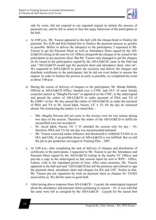 Report on Training Sessions on Gender Sensitization
for Nazims & Naib Nazims at UC Level
13
Prepared By: Zafar Ahmad – RA, WPS Project
side by room, did not respond to our repeated request to initiate the process of
payments etc, and he left us alone to face the angry behaviour of the participants in
the hall.
c. At 4:00 p.m., Mr. Yaseen appeared in the hall with the cheque-book to finalize the
payment. We (LM and RA) helped him to finalize the payment process as quickly
as possible. Before to deliver the cheque(s) to the participants, I requested to Mr.
Yaseen to get the Payment Sheet as well as Attendance Sheet signed by the AD-
LG&CD (sitting in the near by UC Office) alongwith the cheques to be issued to the
participants as per payment sheet. But Mr. Yaseen only managed to get the cheques
(to be issued to the participants) signed by the AD-LG&CD; came in the Hall and
said, “AD-LG&CD would sign the payment sheet and attendance sheet, later on”.
We requested to AD-LG&CD to grace the occasion and deliver the cheques and
distribute certificates to the participants; but he did not even bother to answer the
request. In order to finalize the process as early as possible, we completed the event
at about 5:00 p.m.
d. During the course of delivery of cheques to the participants, Mr. Khuda Bukhsh,
Official at AD-LG&CD Office, handed over a CNIC and UCC of some female
councilor named as “Shugfta Parveen” as appeared on the CNIC, to the undersigned
and passed the orders of AD-LG&CD to make payment of DSA and TA of
Rs.2,000/= to her. He also passed the orders of AD-LG&CD, to make the payment
of DSA and TA to Dr. Javed Iqbal, Nazim, UC # 35, for the day he remained
absent. On scrutinizing the matter, it is stated that: -
- Mst. Shugfta Parveen did not come to the session even for one minute during
two days of the session. Therefore the orders of the AD-LG&CD to fulfill his
un-justified were not acceded to.
- Dr. Javed Iqbal, Nazim, UC # 35 attended the session only for day – 01;
therefore, DSA and TA for one day was recommended and paid.
- Mr. Yaseen exercised undue influence and threatened to withhold TA/DA to us
(RA and LM), if un-justified desire of AD-LG&CD is not fulfilled. But we did
the job as per guidelines envisaged in Training Plan – 2007.
e. At 5:00 p.m., after completing the task of delivery of cheques and distribution of
certificates to the participants, I requested to Mr. Yaseen to get the Attendance and
Payment Sheet signed by the AD-LG&CD (sitting in the nearby UC Office) and
provide a copy to the undersigned so that session report be sent to WPS – Office,
Lahore, with in the stipulated period of time. After some moments, Mr. Yaseen
appeared in the hall and said “AD-LG&CD has left the premises and refused to sign
the payment sheet, attendance sheet and cheques for RA and LM”. Earlier to that,
Mr. Yaseen got our signatures by trick on payment sheet as cheques for TA/DA
received by us. We did the same in good faith.
f. After having above response from AD-LG&CD – Layyah, the undersigned enquired
about the attendance and payment sheets pertaining to session – 01; it was told that
the same were left as unsigned by the AD-LG&CD – Layyah for the reason best
 