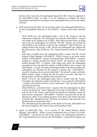 Report on Training Sessions on Gender Sensitization
for Nazims & Naib Nazims at UC Level
14
Prepared By: Zafar Ahmad – RA, WPS Project
known to him. Upon that, the undersigned requested to Mr. Yaseen to approach to
the AD-LG&CD (either in office or at his residence) to complete the above
requirements and handover the sheets to the undersigned before to leave the station
for home.
g. After leaving from the Hall, for the next three hours, the undersigned had been in a
fix due un-acceptable behaviour of AD-LG&CD – Layyah and his team members
as: -
- About 06:00 p.m., the undersigned made a call to Mr. Yaseen to get the
requirement completed. The undersigned was told that AD-LG&CD – Layyah
was neither at his residence nor in office. After fifteen minutes break, on doing
call to him, the undersigned was told that “He (Mr. Yaseen) was waiting for
AD-LG&CD at his residence to get the task completed”. Upto 07:00 p.m., on
making mobile calls twicely, to Mr. Yaseen; the undersigned was replied with
the same answer. After 07:00 p.m., Mr. Yaseen turned his mobile as “Powered
Off”.
- After that, on mobile pone, the undersigned made a contact with Mr. Yousaf
Kaleem, Project Manager, AD-LG&CD – Office, Layyah, to get some contact
number of AD-LG&CD – Layyah. He informed that, “AD-LG&CD – Layyah is
residing in a factory situated near Chowk Azam”. He advised to get contact
number through PTCL 17 Enquiry. After doing some effort, the undersigned
succeeded to know the land line number as 0606-412600 to have contact with
AD-LG&CD – Layyah. On doing call through mobile at the above number; the
undersigned was informed by the operator at factory that, “AD-LG&CD –
Layyah is sleeping and we can not disturb him”. He advised to make a call after
fifteen minutes. Again, on doing the call; his answer was same. After that, on
having contact, the factory operator did not pick the call.
- About 7:30 p.m., the undersigned again tried to contact with Mr. Yaseen.
Eventually, the picked the number and told that, “I am waiting for AD-LG&CD
– Layyah at his residence but he is yet to reach there”. One can easily infer the
story between the lines.
- About 08:00 p.m., at the Bus Stand – Layyah, when the undersigned was about
to leave for home; Mr. Yaseen appeared in the Jeep of AD-LG&CD – Office,
with the driver Mr. Nawaz, and showed the payment & attendance sheets for
both sessions, saying that, “AD-LG&CD – Layyah is annoyed with you for not
obeying his orders on not making payment to the above said Nazim and Lady
Councilor Mrs. Shaugfta Parveen. Therefore, he refused to sign each and every
document that was presented to him”.
- The undersigned got the photocopy of the sheets on the spot, and handed over
the same in original to Mr. Yaseen; then said Good-Bye to him.
h. Again, on 04-06-2007, Day – 01 of session 3rd
, Mr. Yousaf Kaleem, Project
Manager, AD-LG&CD – Office, Layyah coordinated with us at Karor Lal Eesan.
AD-LG&CD – Layyah did not visit to the session. The undersigned requested to
Mr. Yousaf Kaleem to have contact with AD-LG&CD – Layyah but the request was
 