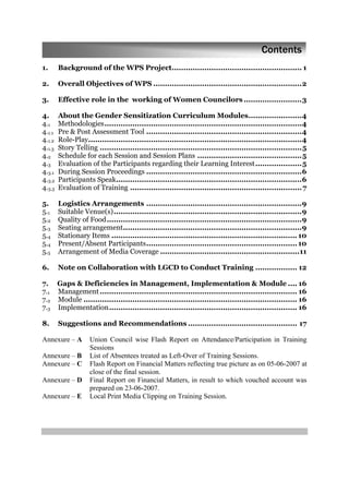 1. Background of the WPS Project........................................................ 1
2. Overall Objectives of WPS ................................................................2
3. Effective role in the working of Women Councilors .........................3
4. About the Gender Sensitization Curriculum Modules.......................4
4.1 Methodologies.....................................................................................4
4.1.1 Pre & Post Assessment Tool ...................................................................4
4.1.2 Role-Play............................................................................................4
4.1.3 Story Telling .......................................................................................5
4.2 Schedule for each Session and Session Plans .............................................5
4.3 Evaluation of the Participants regarding their Learning Interest....................5
4.3.1 During Session Proceedings ...................................................................6
4.3.2 Participants Speak................................................................................6
4.3.3 Evaluation of Training ..........................................................................7
5. Logistics Arrangements ...................................................................9
5.1 Suitable Venue(s).................................................................................9
5.2 Quality of Food....................................................................................9
5.3 Seating arrangement.............................................................................9
5.4 Stationary Items ................................................................................ 10
5.4 Present/Absent Participants................................................................. 10
5.5 Arrangement of Media Coverage ............................................................11
6. Note on Collaboration with LGCD to Conduct Training .................. 12
7. Gaps & Deficiencies in Management, Implementation & Module .... 16
7.1 Management..................................................................................... 16
7.2 Module ............................................................................................ 16
7.3 Implementation................................................................................. 16
8. Suggestions and Recommendations ............................................... 17
Annexure – A Union Council wise Flash Report on Attendance/Participation in Training
Sessions
Annexure – B List of Absentees treated as Left-Over of Training Sessions.
Annexure – C Flash Report on Financial Matters reflecting true picture as on 05-06-2007 at
close of the final session.
Annexure – D Final Report on Financial Matters, in result to which vouched account was
prepared on 23-06-2007.
Annexure – E Local Print Media Clipping on Training Session.
Contents
 