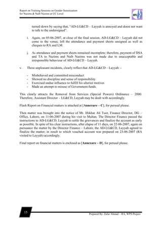 Report on Training Sessions on Gender Sensitization
for Nazims & Naib Nazims at UC Level
15
Prepared By: Zafar Ahmad – RA, WPS Project
turned down by saying that, “AD-LG&CD – Layyah is annoyed and doest not want
to talk to the undersigned”.
i. Again, on 05-06-2007, at close of the final session, AD-LG&CD – Layyah did not
come to the venue, left the attendance and payment sheets unsigned as well as
cheques to RA and LM.
j. As attendance and payment sheets remained incomplete; therefore, payment of DSA
and TA to Nazims and Naib Nazims was not made due to unacceptable and
irresponsible behaviour of AD-LG&CD – Layyah.
v. These unpleasant incidents, clearly reflect that AD-LG&CD – Layyah: -
- Misbehaved and committed misconduct
- Showed no discipline and sense of responsibility
- Exercised undue influence to fulfill his ulterior motives
- Made an attempt to misuse of Government funds.
This clearly attracts the Removal from Services (Special Powers) Ordinance – 2000.
Therefore, Assistant Director – LG&CD, Layyah may be dealt with accordingly.
Flash Report on Financial matters is attached at [Annexure – C], for perusal please.
Then matter was brought into the notice of Mr. Iftikhar Ali Toor, Finance Director, DG –
Office, Lahore, on 11-06-2007 during his visit to Multan. The Director Finance passed the
instructions to AD-LG&CD, Layyah to settle the grievances and finalize the account as early
as possible. In spite of his clear instructions, after elapse of 11 days, on 22-06-2007, again on
pursuance the matter by the Director Finance – Lahore, the AD-LG&CD, Layyah agreed to
finalize the matter; in result to which vouched account was prepared on 23-06-2007 (RA
visited to Layyah) accordingly.
Final report on financial matters is enclosed as [Annexure – D], for perusal please.
 