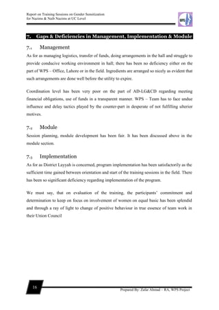 Report on Training Sessions on Gender Sensitization
for Nazims & Naib Nazims at UC Level
16
Prepared By: Zafar Ahmad – RA, WPS Project
7. Gaps & Deficiencies in Management, Implementation & Module
7.1 Management
As for as managing logistics, transfer of funds, doing arrangements in the hall and struggle to
provide conducive working environment in hall; there has been no deficiency either on the
part of WPS – Office, Lahore or in the field. Ingredients are arranged so nicely as evident that
such arrangements are done well before the utility to expire.
Coordination level has been very poor on the part of AD-LG&CD regarding meeting
financial obligations, use of funds in a transparent manner. WPS – Team has to face undue
influence and delay tactics played by the counter-part in desperate of not fulfilling ulterior
motives.
7.2 Module
Session planning, module development has been fair. It has been discussed above in the
module section.
7.3 Implementation
As for as District Layyah is concerned, program implementation has been satisfactorily as the
sufficient time gained between orientation and start of the training sessions in the field. There
has been so significant deficiency regarding implementation of the program.
We must say, that on evaluation of the training, the participants’ commitment and
determination to keep on focus on involvement of women on equal basic has been splendid
and through a ray of light to change of positive behaviour in true essence of team work in
their Union Council
 