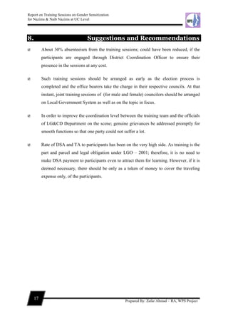 Report on Training Sessions on Gender Sensitization
for Nazims & Naib Nazims at UC Level
17
Prepared By: Zafar Ahmad – RA, WPS Project
8. Suggestions and Recommendations
 About 30% absenteeism from the training sessions; could have been reduced, if the
participants are engaged through District Coordination Officer to ensure their
presence in the sessions at any cost.
 Such training sessions should be arranged as early as the election process is
completed and the office bearers take the charge in their respective councils. At that
instant, joint training sessions of (for male and female) councilors should be arranged
on Local Government System as well as on the topic in focus.
 In order to improve the coordination level between the training team and the officials
of LG&CD Department on the scene; genuine grievances be addressed promptly for
smooth functions so that one party could not suffer a lot.
 Rate of DSA and TA to participants has been on the very high side. As training is the
part and parcel and legal obligation under LGO – 2001; therefore, it is no need to
make DSA payment to participants even to attract them for learning. However, if it is
deemed necessary, there should be only as a token of money to cover the traveling
expense only, of the participants.
 