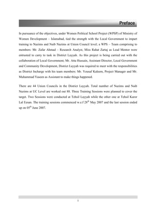 i
In pursuance of the objectives, under Women Political School Project (WPSP) of Ministry of
Women Development – Islamabad, tied the strength with the Local Government to impart
training to Nazims and Naib Nazims at Union Council level; a WPS – Team comprising to
members: Mr. Zafar Ahmad – Research Analyst, Miss Rahat Zartaj as Lead Mentor were
entrusted to carry to task in District Layyah. As this project is being carried out with the
collaboration of Local Government; Mr. Atta Hussain, Assistant Director, Local Government
and Community Development, District Layyah was required to meet with the responsibilities
as District Incharge with his team members: Mr. Yousaf Kaleem, Project Manager and Mr.
Muhammad Yaseen as Assistant to make things happened.
There are 44 Union Councils in the District Layyah. Total number of Nazims and Naib
Nazims at UC Level are worked out 88. Three Training Sessions were planned to cover the
target. Two Sessions were conducted at Tehsil Layyah while the other one at Tehsil Karor
Lal Eesan. The training sessions commenced w.e.f 28th
May 2007 and the last session ended
up on 05th
June 2007.
Preface
 