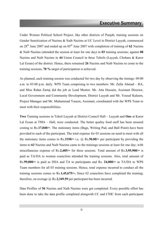 ii
Under Women Political School Project, like other districts of Punjab, training sessions on
Gender Sensitization of Nazims & Naib Nazims at UC Level in District Layyah, commenced
on 28th
June 2007 and ended up on 05th
June 2007 with completion of training of 62 Nazims
& Naib Nazims (attended the session at least for one day) in 03 training sessions; against 88
Nazims and Naib Nazims in 44 Union Council in three Tehsils (Layyah, Chobara & Karor
Lal Eesan) of the district. Hence, there remained 26 Nazims and Naib Nazims to come to the
training sessions; 70 % target of participation is achieved.
As planned, each training session was conducted for two day by observing the timings: 09:00
a.m. to 03:00 p.m. daily. WPS Team comprising to two members: Mr. Zafar Ahmad – RA,
and Miss Rahat Zartaj did the job as Lead Mentor. Mr. Atta Hussain, Assistant Director,
Local Government and Community Development, District Layyah and Mr. Yousaf Kaleem,
Project Manager and Mr. Muhammad Yaseen, Assistant; coordinated with the WPS Team to
meet with their responsibilities.
Two Training sessions in Tehsil Layyah at District Council Hall – Layyah and One at Karor
Lal Eesan at TMA – Hall, were conducted. The better quality food stuff has been ensured
costing to Rs.17,040/=. The stationary items (Bags, Writing Pad, and Ball Point) have been
provided to each of the participant. The total expense for 03 sessions on need to meet with all
the stationary items comes to Rs.3150/= i.e. @ Rs.50.00/= per participant by providing the
items to 63 Nazims and Naib Nazims came to the trainings sessions at least for one day; with
miscellaneous expense of Rs.2,485/= for three sessions. Total amount of Rs.3,95,900/= is
paid as TA/DA to women councilors attended the training sessions. Also, total amount of
Rs.99,000/= is paid as DSA and TA to participants and Rs. 24,000/= as TA/DA to WPS
Team members for all 03 training sessions. Hence, total expense incurred to conduct all the
training sessions comes to Rs.1,45,675/=. Since 62 councilors have completed the training;
therefore, on average @ Rs.2,349.59 per participant has been incurred.
Data Profiles of 56 Nazims and Naib Nazims were got completed. Every possible effort has
been done to take the data profile completed alongwith CC and CNIC from each participant
Executive Summary
 