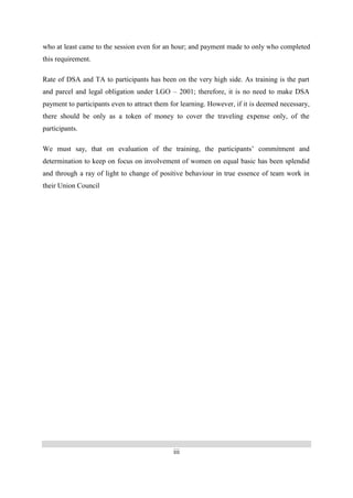 iii
who at least came to the session even for an hour; and payment made to only who completed
this requirement.
Rate of DSA and TA to participants has been on the very high side. As training is the part
and parcel and legal obligation under LGO – 2001; therefore, it is no need to make DSA
payment to participants even to attract them for learning. However, if it is deemed necessary,
there should be only as a token of money to cover the traveling expense only, of the
participants.
We must say, that on evaluation of the training, the participants’ commitment and
determination to keep on focus on involvement of women on equal basic has been splendid
and through a ray of light to change of positive behaviour in true essence of team work in
their Union Council
 