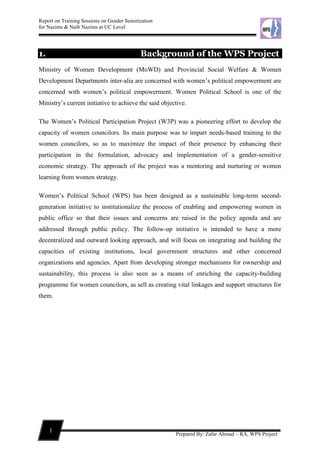 Report on Training Sessions on Gender Sensitization
for Nazims & Naib Nazims at UC Level
1
Prepared By: Zafar Ahmad – RA, WPS Project
1. Background of the WPS Project
Ministry of Women Development (MoWD) and Provincial Social Welfare & Women
Development Departments inter-alia are concerned with women’s political empowerment are
concerned with women’s political empowerment. Women Political School is one of the
Ministry’s current initiative to achieve the said objective.
The Women’s Political Participation Project (W3P) was a pioneering effort to develop the
capacity of women councilors. Its main purpose was to impart needs-based training to the
women councilors, so as to maximize the impact of their presence by enhancing their
participation in the formulation, advocacy and implementation of a gender-sensitive
economic strategy. The approach of the project was a mentoring and nurturing or women
learning from women strategy.
Women’s Political School (WPS) has been designed as a sustainable long-term second-
generation initiative to institutionalize the process of enabling and empowering women in
public office so that their issues and concerns are raised in the policy agenda and are
addressed through public policy. The follow-up initiative is intended to have a more
decentralized and outward looking approach, and will focus on integrating and building the
capacities of existing institutions, local government structures and other concerned
organizations and agencies. Apart from developing stronger mechanisms for ownership and
sustainability, this process is also seen as a means of enriching the capacity-building
programme for women councilors, as sell as creating vital linkages and support structures for
them.
 