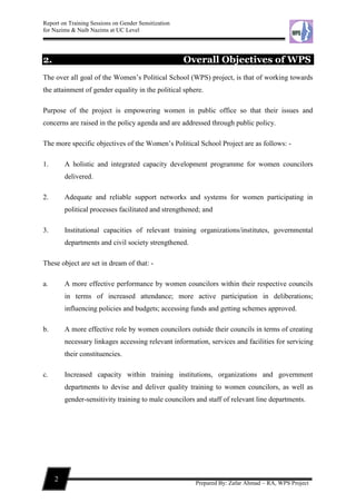 Report on Training Sessions on Gender Sensitization
for Nazims & Naib Nazims at UC Level
2
Prepared By: Zafar Ahmad – RA, WPS Project
2. Overall Objectives of WPS
The over all goal of the Women’s Political School (WPS) project, is that of working towards
the attainment of gender equality in the political sphere.
Purpose of the project is empowering women in public office so that their issues and
concerns are raised in the policy agenda and are addressed through public policy.
The more specific objectives of the Women’s Political School Project are as follows: -
1. A holistic and integrated capacity development programme for women councilors
delivered.
2. Adequate and reliable support networks and systems for women participating in
political processes facilitated and strengthened; and
3. Institutional capacities of relevant training organizations/institutes, governmental
departments and civil society strengthened.
These object are set in dream of that: -
a. A more effective performance by women councilors within their respective councils
in terms of increased attendance; more active participation in deliberations;
influencing policies and budgets; accessing funds and getting schemes approved.
b. A more effective role by women councilors outside their councils in terms of creating
necessary linkages accessing relevant information, services and facilities for servicing
their constituencies.
c. Increased capacity within training institutions, organizations and government
departments to devise and deliver quality training to women councilors, as well as
gender-sensitivity training to male councilors and staff of relevant line departments.
 