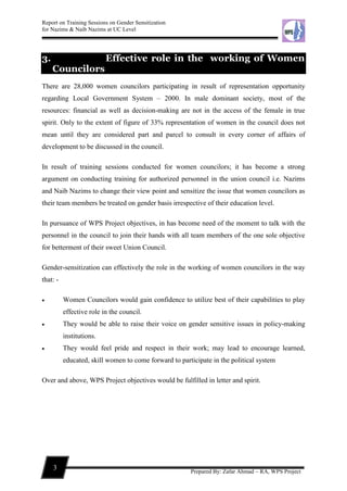 Report on Training Sessions on Gender Sensitization
for Nazims & Naib Nazims at UC Level
3
Prepared By: Zafar Ahmad – RA, WPS Project
3. Effective role in the working of Women
Councilors
There are 28,000 women councilors participating in result of representation opportunity
regarding Local Government System – 2000. In male dominant society, most of the
resources: financial as well as decision-making are not in the access of the female in true
spirit. Only to the extent of figure of 33% representation of women in the council does not
mean until they are considered part and parcel to consult in every corner of affairs of
development to be discussed in the council.
In result of training sessions conducted for women councilors; it has become a strong
argument on conducting training for authorized personnel in the union council i.e. Nazims
and Naib Nazims to change their view point and sensitize the issue that women councilors as
their team members be treated on gender basis irrespective of their education level.
In pursuance of WPS Project objectives, in has become need of the moment to talk with the
personnel in the council to join their hands with all team members of the one sole objective
for betterment of their sweet Union Council.
Gender-sensitization can effectively the role in the working of women councilors in the way
that: -
 Women Councilors would gain confidence to utilize best of their capabilities to play
effective role in the council.
 They would be able to raise their voice on gender sensitive issues in policy-making
institutions.
 They would feel pride and respect in their work; may lead to encourage learned,
educated, skill women to come forward to participate in the political system
Over and above, WPS Project objectives would be fulfilled in letter and spirit.
 
