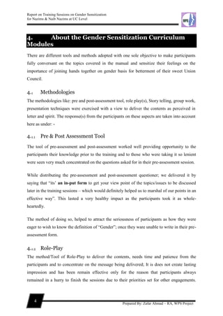 Report on Training Sessions on Gender Sensitization
for Nazims & Naib Nazims at UC Level
4
Prepared By: Zafar Ahmad – RA, WPS Project
4. About the Gender Sensitization Curriculum
Modules
There are different tools and methods adopted with one sole objective to make participants
fully conversant on the topics covered in the manual and sensitize their feelings on the
importance of joining hands together on gender basis for betterment of their sweet Union
Council.
4.1 Methodologies
The methodologies like: pre and post-assessment tool, role play(s), Story telling, group work,
presentation techniques were exercised with a view to deliver the contents as perceived in
letter and spirit. The response(s) from the participants on these aspects are taken into account
here as under: -
4.1.1 Pre & Post Assessment Tool
The tool of pre-assessment and post-assessment worked well providing opportunity to the
participants their knowledge prior to the training and to those who were taking it so lenient
were seen very much concentrated on the questions asked for in their pre-assessment session.
While distributing the pre-assessment and post-assessment questioner; we delivered it by
saying that “its’ an in-put form to get your view point of the topics/issues to be discussed
later in the training sessions – which would definitely helped us to marshal of our points in an
effective way”. This lasted a very healthy impact as the participants took it as whole-
heartedly.
The method of doing so, helped to attract the seriousness of participants as how they were
eager to wish to know the definition of “Gender”; once they ware unable to write in their pre-
assessment form.
4.1.2 Role-Play
The method/Tool of Role-Play to deliver the contents, needs time and patience from the
participants and to concentrate on the message being delivered; It is does not create lasting
impression and has been remain effective only for the reason that participants always
remained in a hurry to finish the sessions due to their priorities set for other engagements.
 