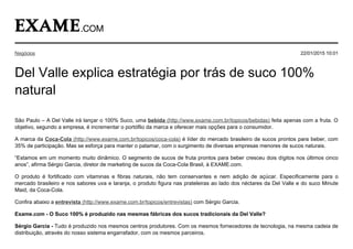 São Paulo – A Del Valle irá lançar o 100% Suco, uma bebida (http://www.exame.com.br/topicos/bebidas) feita apenas com a fruta. O
objetivo, segundo a empresa, é incrementar o portóflio da marca e oferecer mais opções para o consumidor.
A marca da Coca­Cola (http://www.exame.com.br/topicos/coca­cola) é líder do mercado brasileiro de sucos prontos para beber, com
35% de participação. Mas se esforça para manter o patamar, com o surgimento de diversas empresas menores de sucos naturais.
“Estamos em um momento muito dinâmico. O segmento de sucos de fruta prontos para beber cresceu dois dígitos nos últimos cinco
anos”, afirma Sérgio Garcia, diretor de marketing de sucos da Coca­Cola Brasil, à EXAME.com.
O  produto  é  fortificado  com  vitaminas  e  fibras  naturais,  não  tem  conservantes  e  nem  adição  de  açúcar.  Especificamente  para  o
mercado brasileiro e nos sabores uva e laranja, o produto figura nas prateleiras ao lado dos néctares da Del Valle e do suco Minute
Maid, da Coca­Cola.
Confira abaixo a entrevista (http://www.exame.com.br/topicos/entrevistas) com Sérgio Garcia.
Exame.com ­ O Suco 100% é produzido nas mesmas fábricas dos sucos tradicionais da Del Valle?
Sérgio Garcia ­ Tudo é produzido nos mesmos centros produtores. Com os mesmos fornecedores de tecnologia, na mesma cadeia de
distribuição, através do nosso sistema engarrafador, com os mesmos parceiros.
Del Valle explica estratégia por trás de suco 100%
natural
Negócios 22/01/2015 10:01
 