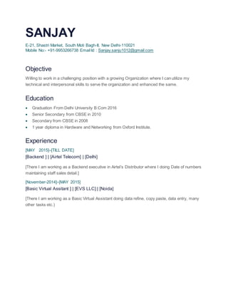 SANJAY
E-21, Shastri Market, South Moti Bagh-II, New Delhi-110021
Mobile No:- +91-9953266738 Email Id : Sanjay.sanju1012@gmail.com
Objective
Willing to work in a challenging position with a growing Organization where I can utilize my
technical and interpersonal skills to serve the organization and enhanced the same.
Education
 Graduation From Delhi University B.Com 2016
 Senior Secondary from CBSE in 2010
 Secondary from CBSE in 2008
 1 year diploma in Hardware and Networking from Oxford Institute.
Experience
[MAY 2015]–[TILL DATE]
[Backend ] | [Airtel Telecom] | [Delhi]
[There I am working as a Backend executive in Airtel’s Distributor where I doing Date of numbers
maintaining staff sales detail.]
[November-2014]–[MAY 2015]
[Basic Virtual Assitant ] | [EVS LLC] | [Noida]
[There I am working as a Basic Virtual Assistant doing data refine, copy paste, data entry, many
other tasks etc.)
 