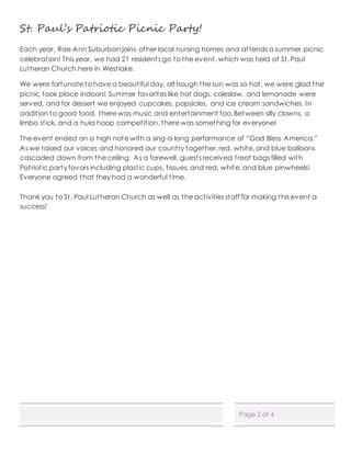 Page 2 of 4
St. Paul’s Patriotic Picnic Party!
Each year, Rae Ann Suburban joins other local nursing homes and attends a summer picnic
celebration! This year, we had 21 residents go to the event, which was held at St. Paul
Lutheran Church here in Westlake.
We were fortunate to have a beautiful day, although the sun was so hot, we were glad the
picnic took place indoors! Summer favorites like hot dogs, coleslaw, and lemonade were
served, and for dessert we enjoyed cupcakes, popsicles, and ice cream sandwiches. In
addition to good food, there was music and entertainment too. Between silly clowns, a
limbo stick, and a hula hoop competition, there was something for everyone!
The event ended on a high note with a sing-a-long performance of “God Bless America.”
As we raised our voices and honored our country together, red, white, and blue balloons
cascaded down from the ceiling. As a farewell, guests received treat bags filled with
Patriotic party favors including plastic cups, tissues, and red, white, and blue pinwheels!
Everyone agreed that they had a wonderful time.
Thank you to St. Paul Lutheran Church as well as the activities staff for making this event a
success!
 