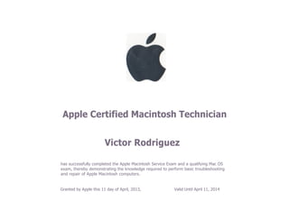 Apple Certified Macintosh Technician
Victor Rodriguez
has successfully completed the Apple Macintosh Service Exam and a qualifying Mac OS
exam, thereby demonstrating the knowledge required to perform basic troubleshooting
and repair of Apple Macintosh computers.
Granted by Apple this 11 day of April, 2013, Valid Until April 11, 2014
 