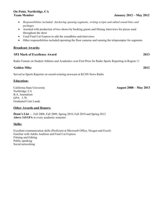 On Point, Northridge, CA
Team Member January 2012 – May 2012
• Responsibilities included: Anchoring opening segments, writing scripts and edited sound bites and
packages
• Assisted with production of two shows by booking guests and filming interviews for pieces used
throughout the show
• Used Final Cut Express to edit the soundbites and interviews
• Other responsibilities included operating the floor cameras and running the teleprompter for segments
Broadcast Awards:
SPJ Mark of Excellence Award 2013
Radio Feature on Student Athletes and Academics won First Prize for Radio Sports Reporting in Region 11
Golden Mike 2012
Served as Sports Reporter on award-winning newscast at KCSN News Radio
Education:
California State University August 2008 – May 2013
Northridge, CA
B.A. Journalism
GPA: 3.70
Graduated Cum Laude
Other Awards and Honors:
Dean’s List — Fall 2008, Fall 2009, Spring 2010, Fall 2010 and Spring 2012
Above 3.0 GPA in every academic semester.
Skills:
Excellent communication skills (Proficient at Microsoft Office, Nexgen and Excel)
Familiar with Adobe Audition and Final Cut Express
Filming and Editing
Public speaking
Social networking
 