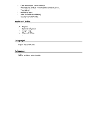 • Clear and precise communication.
• Patience and ability to remain calm in tense situations.
• Team player.
• Aptitude to learn
• Meet deadlines successfully.
• Good presentation skills.
Technical Skills
• Mapinfo
Tems Investigation
• Google Map
• Microsoft Office.
.
Languages
English, Urdu and Pushto.
References
Will be furnished upon request.
 