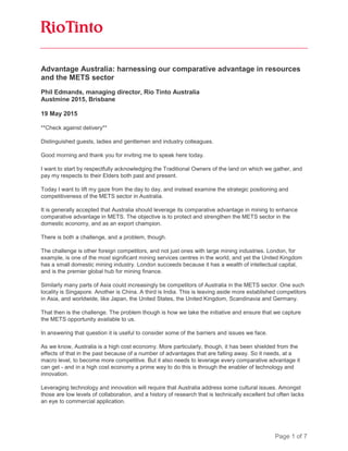 Page 1 of 7
Advantage Australia: harnessing our comparative advantage in resources
and the METS sector
Phil Edmands, managing director, Rio Tinto Australia
Austmine 2015, Brisbane
19 May 2015
**Check against delivery**
Distinguished guests, ladies and gentlemen and industry colleagues.
Good morning and thank you for inviting me to speak here today.
I want to start by respectfully acknowledging the Traditional Owners of the land on which we gather, and
pay my respects to their Elders both past and present.
Today I want to lift my gaze from the day to day, and instead examine the strategic positioning and
competitiveness of the METS sector in Australia.
It is generally accepted that Australia should leverage its comparative advantage in mining to enhance
comparative advantage in METS. The objective is to protect and strengthen the METS sector in the
domestic economy, and as an export champion.
There is both a challenge, and a problem, though.
The challenge is other foreign competitors, and not just ones with large mining industries. London, for
example, is one of the most significant mining services centres in the world, and yet the United Kingdom
has a small domestic mining industry. London succeeds because it has a wealth of intellectual capital,
and is the premier global hub for mining finance.
Similarly many parts of Asia could increasingly be competitors of Australia in the METS sector. One such
locality is Singapore. Another is China. A third is India. This is leaving aside more established competitors
in Asia, and worldwide, like Japan, the United States, the United Kingdom, Scandinavia and Germany.
That then is the challenge. The problem though is how we take the initiative and ensure that we capture
the METS opportunity available to us.
In answering that question it is useful to consider some of the barriers and issues we face.
As we know, Australia is a high cost economy. More particularly, though, it has been shielded from the
effects of that in the past because of a number of advantages that are falling away. So it needs, at a
macro level, to become more competitive. But it also needs to leverage every comparative advantage it
can get - and in a high cost economy a prime way to do this is through the enabler of technology and
innovation.
Leveraging technology and innovation will require that Australia address some cultural issues. Amongst
those are low levels of collaboration, and a history of research that is technically excellent but often lacks
an eye to commercial application.
 