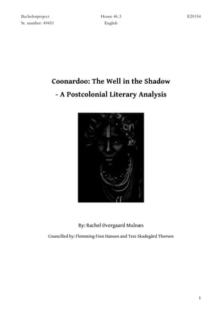 Bachelorproject House 46.3 E20154
St. number: 49451 English
1
Coonardoo: The Well in the Shadow
- A Postcolonial Literary Analysis
By: Rachel Overgaard Mulnæs
Councilled by: Flemming Finn Hansen and Tess Skadegård Thorsen
 