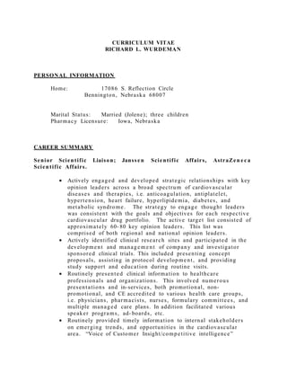 CURRICULUM VITAE
RICHARD L. WURDEMAN
PERSONAL INFORMATION
Home: 17086 S. Reflection Circle
Bennington, Nebraska 68007
Marital Status: Married (Jolene); three children
Pharmacy Licensure: Iowa, Nebraska
CAREER SUMMARY
Senior Scientific Liaison; Janss en Scientific Affairs, AstraZen e c a
Scientific Affairs.
• Actively engaged and developed strategic relationships with key
opinion leaders across a broad spectrum of cardiovascular
diseases and therapies, i.e. anticoagulation, antiplatelet,
hypertension, heart failure, hyperlipidemia, diabetes, and
metabolic syndrome. The strategy to engage thought leaders
was consistent with the goals and objectives for each respective
cardiovascular drug portfolio. The active target list consisted of
approximately 60- 80 key opinion leaders. This list was
comprised of both regional and national opinion leaders.
• Actively identified clinical research sites and participated in the
development and manage m e nt of company and investigator
sponsored clinical trials. This included presenting concept
proposals, assisting in protocol development, and providing
study support and education during routine visits.
• Routinely presented clinical information to healthcare
professionals and organizations. This involved numerous
presentations and in-services, both promotional, non-
promotional, and CE accredited to various health care groups,
i.e. physicians, pharmacists, nurses, formulary committees, and
multiple managed care plans. In addition facilitated various
speaker programs, ad- boards, etc.
• Routinely provided timely information to internal stakeholders
on emerging trends, and opportunities in the cardiovascular
area. “Voice of Customer Insight/competitive intelligence”
 