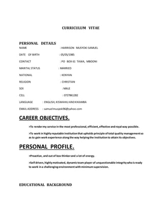 CURRICULUM VITAE
PERSONAL DETAILS
NAME : HARRISON MUSYOKI SAMUEL
DATE OF BIRTH : 05/05/1985
CONTACT : PO BOX 61 TAWA, MBOONI
MARITAL STATUS : MARRIED
NATIONAL : KENYAN
RELIGION : CHRISTIAN
SEX : MALE
CELL : 0727861282
LANGUAGE : ENGLISH, KISWAHILI ANDKIKAMBA
EMAIL ADDRESS : samuelmusyoki96@yahoo.com
CAREER OBJECTIVES.
>To rendermy service in the most professional, efficient,effective androyal way possible.
>To work in highlyreputable institutionthat upholds principle oftotal quality managementso
as to gain work experience alongthe way helpingthe institutionto attain its objectives.
PERSONAL PROFILE.
>Proactive, and out of box thinkerand a lot of energy.
>Selfdriven,highlymotivated, dynamicteam player of unquestionable integritywhoisready
to work ina challengingenvironment withminimumsupervision.
EDUCATIONAL BACKGROUND
 