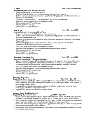 TQI Net
Software/Internet – Profit and Not-For-Profit
June 2010 – February 2013
 Salesman for Internet products and services
 Facilitator for project status, payment schedules and scope change requests
 Defined process requirements and defined specific estimating approach for full implementation of
Agile/Scrum Methodology
 Scope and Estimator/Analyst for company product and service competencies
 Structured project management methodology consultant
 Client Advocate and Project Manager
 Client Expectation Manager
 Client Service Group Consultant
Keane Inc.
Software/Internet – Government; US Air Force
June 2001 – June 2009
 Requirements Manager for IT System products and services
 Defined process requirements and defined specific estimating approach for full implementation of
Rational Unified Process (RUP)
 Gathered requirements for Enhanced Technical Information Management System (ETIMS) for AF
Technical Orders
 Facilitated large group discussions with diverse client types for requirements definition
 Led effort in development of Use Case Specifications
 Structured project management methodology consultant
 Facilitator for project status, payment schedules and scope change requests
 Client Advocate and Project Manager
 Client Expectation Manager
 Client Service Group Consultant
Gateway Computer, Inc.
Manufacturing/Assembly – Computer Hardware
June 1997 – June 2001
 System Business Analyst and Project Lead for design and development of in-house ERP system.
 Maintained concurrent performance and status visibility of as many as 50+ projects at a time.
 Submitted monthly feature articles to company newsletter on PM and Leadership practices.
 Structured project management methodology consultant
 Facilitator for project status, payment schedules and scope change requests
 Client Advocate and Project Manager
 Client Expectation Manager
 Client Service Group Consultant
Bath Iron Works, Inc.
Shipbuilding, Government - Navy April 1987 – Oct 1997
 Project Engineer lead effort to define, develop and deploy an Integrated Product Data Environment
(IPDE) processes and system across prime contractor and supplier organizations. Cost estimate for
project phase was $15 million.
 Developed the project plan, conducted requirements definition sessions and functional design
walkthroughs of technical design specifications
 Organized and directed User acceptance testing efforts.
Newport News Shipbuilding, Inc.
Shipbuilding, Government - Navy April 1977 – April 1987
 Design Engineer developed concept and implementation plan for current Manufacturing Engineering
processes in place today. Project Cost estimate was $3.2 million over 12 month project duration.
 Led combined Engineering and Manufacturing Project Team to define multiple business process and
system improvements for a large manufacturing entity within the same company.
 Participated in the development, management, support and maintenance of a Work Order System for
the Engineering Production Support Division.
 Led definition effort of business requirements and system functional requirements needed to support
the new business processes.
 
