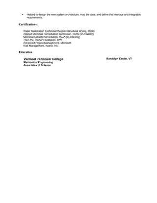  Helped to design the new system architecture, map the data, and define the interface and integration
requirements.
Certifications:
Water Restoration Technician/Applied Structural Drying, IICRC
Applied Microbial Remediation Technician, IICRC [In-Training]
Microbial Growth Remediation, IAQA [In-Training]
Train-the-Trainer Facilitation, BIW
Advanced Project Management, Microsoft
Risk Management, Keane, Inc.
Education
Vermont Technical College
Mechanical Engineering
Associates of Science
Randolph Center, VT
 
