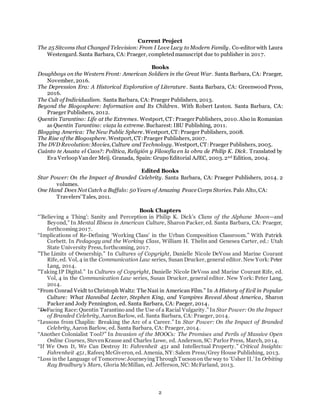2
Current Project
The 25 Sitcoms that Changed Television: From I Love Lucy to Modern Family. Co-editor with Laura
Westengard. Santa Barbara, CA: Praeger, completedmanuscript due to publisher in 2017.
Books
Doughboys on the Western Front: American Soldiers in the Great War. Santa Barbara, CA: Praeger,
November, 2016.
The Depression Era: A Historical Exploration of Literature. Santa Barbara, CA: Greenwood Press,
2016.
The Cult of Individualism. Santa Barbara, CA: Praeger Publishers, 2013.
Beyond the Blogosphere: Information and Its Children. With Robert Leston. Santa Barbara, CA:
Praeger Publishers, 2012.
Quentin Tarantino: Life at the Extremes. Westport, CT: Praeger Publishers, 2010. Also in Romanian
as Quentin Tarantino: viaţa la extreme. Bucharest: IBU Publishing, 2011.
Blogging America: The New Public Sphere. Westport, CT:Praeger Publishers, 2008.
The Rise of the Blogosphere. Westport, CT:Praeger Publishers, 2007.
The DVD Revolution:Movies, Culture and Technology. Westport, CT:Praeger Publishers, 2005.
Cuánto te Asusta el Caos?: Política, Religión y Filosofía en la obra de Philip K. Dick. Translated by
Eva VerloopVander Meij. Granada, Spain: Grupo Editorial AJEC, 2003. 2nd Edition, 2004.
Edited Books
Star Power: On the Impact of Branded Celebrity. Santa Barbara, CA: Praeger Publishers, 2014. 2
volumes.
One Hand Does Not Catch a Buffalo: 50 Years of Amazing Peace Corps Stories. Palo Alto, CA:
Travelers’Tales, 2011.
Book Chapters
“’Believing a Thing’: Sanity and Perception in Philip K. Dick’s Clans of the Alphane Moon—and
Beyond,” In Mental Illness in American Culture, Sharon Packer, ed. Santa Barbara, CA: Praeger,
forthcoming2017.
“Implications of Re-Defining ‘Working Class’ in the Urban Composition Classroom.” With Patrick
Corbett. In Pedagogy and the Working Class, William H. Thelin and Genesea Carter, ed.: Utah
State University Press, forthcoming, 2017.
"The Limits of Ownership." In Cultures of Copyright, Danielle Nicole DeVoss and Marine Courant
Rife, ed. Vol, 4 in the Communication Law series, Susan Drucker, general editor. New York:Peter
Lang, 2014.
"Taking IP Digital.” In Cultures of Copyright, Danielle Nicole DeVoss and Marine Courant Rife, ed.
Vol, 4 in the Communication Law series, Susan Drucker, general editor. New York: Peter Lang,
2014.
“From Conrad Veidt to Christoph Waltz: The Nazi in American Film.” In A History of Evil in Popular
Culture: What Hannibal Lecter, Stephen King, and Vampires Reveal About America, Sharon
Packer and Jody Pennington, ed. Santa Barbara, CA: Paeger, 2014.
“DeFacing Race:Quentin Tarantino and the Use of a Racial Vulgarity.” In Star Power: On the Impact
of Branded Celebrity, AaronBarlow, ed. Santa Barbara, CA: Praeger, 2014.
“Lessons from Chaplin: Breaking the Arc of a Career.” In Star Power: On the Impact of Branded
Celebrity, Aaron Barlow, ed. Santa Barbara, CA: Praeger, 2014.
“Another Colonialist Tool?” In Invasion of the MOOCs: The Promises and Perils of Massive Open
Online Courses, StevenKrause and Charles Lowe, ed. Anderson, SC: Parlor Press, March, 2014.
“If We Own It, We Can Destroy It: Fahrenheit 451 and Intellectual Property.” Critical Insights:
Fahrenheit 451, Rafeeq McGiveron, ed. Amenia, NY:Salem Press/Grey House Publishing, 2013.
“Loss in the Language of Tomorrow:JourneyingThroughTucsonon the way to ‘Usher II.’In Orbiting
Ray Bradbury’s Mars, Gloria McMillan, ed. Jefferson, NC: McFarland, 2013.
 